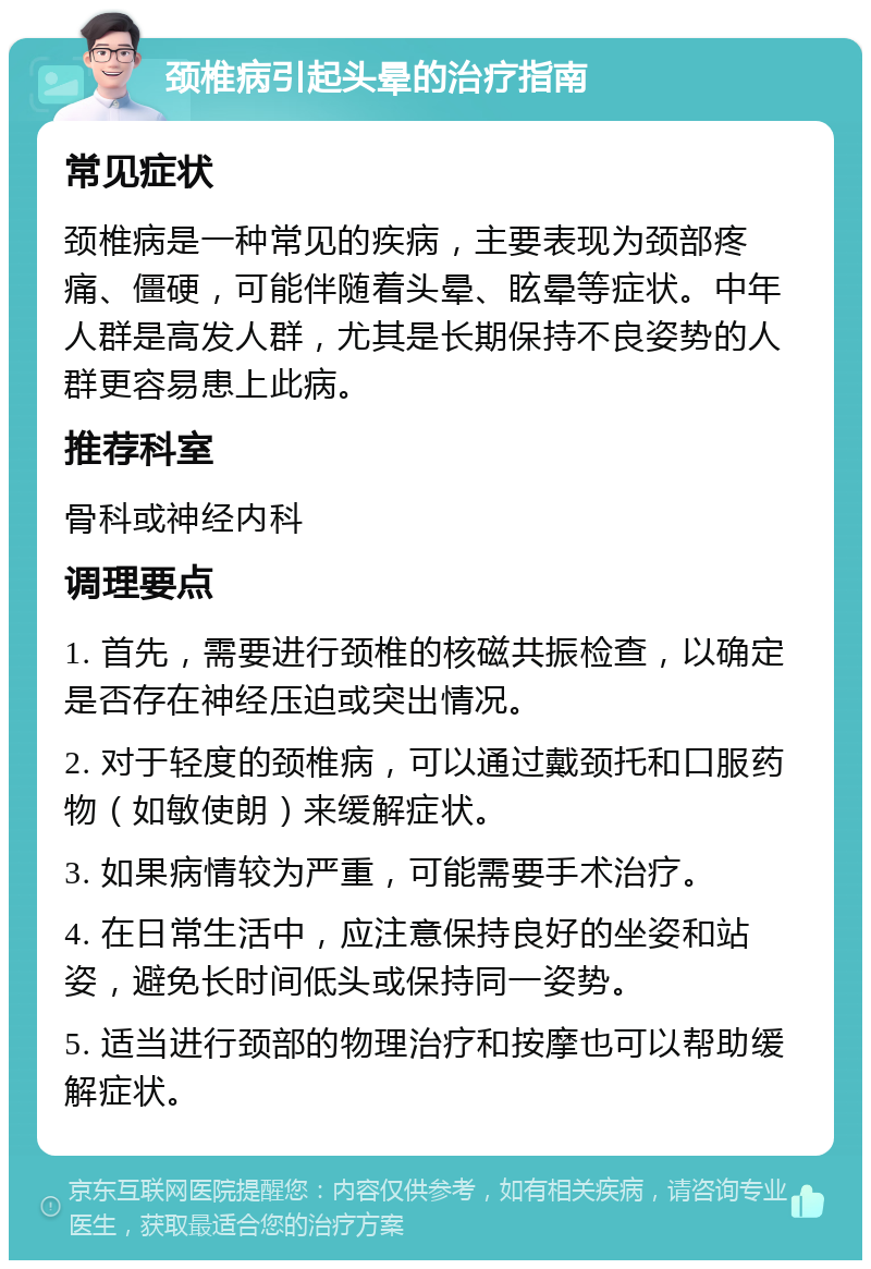 颈椎病引起头晕的治疗指南 常见症状 颈椎病是一种常见的疾病，主要表现为颈部疼痛、僵硬，可能伴随着头晕、眩晕等症状。中年人群是高发人群，尤其是长期保持不良姿势的人群更容易患上此病。 推荐科室 骨科或神经内科 调理要点 1. 首先，需要进行颈椎的核磁共振检查，以确定是否存在神经压迫或突出情况。 2. 对于轻度的颈椎病，可以通过戴颈托和口服药物（如敏使朗）来缓解症状。 3. 如果病情较为严重，可能需要手术治疗。 4. 在日常生活中，应注意保持良好的坐姿和站姿，避免长时间低头或保持同一姿势。 5. 适当进行颈部的物理治疗和按摩也可以帮助缓解症状。