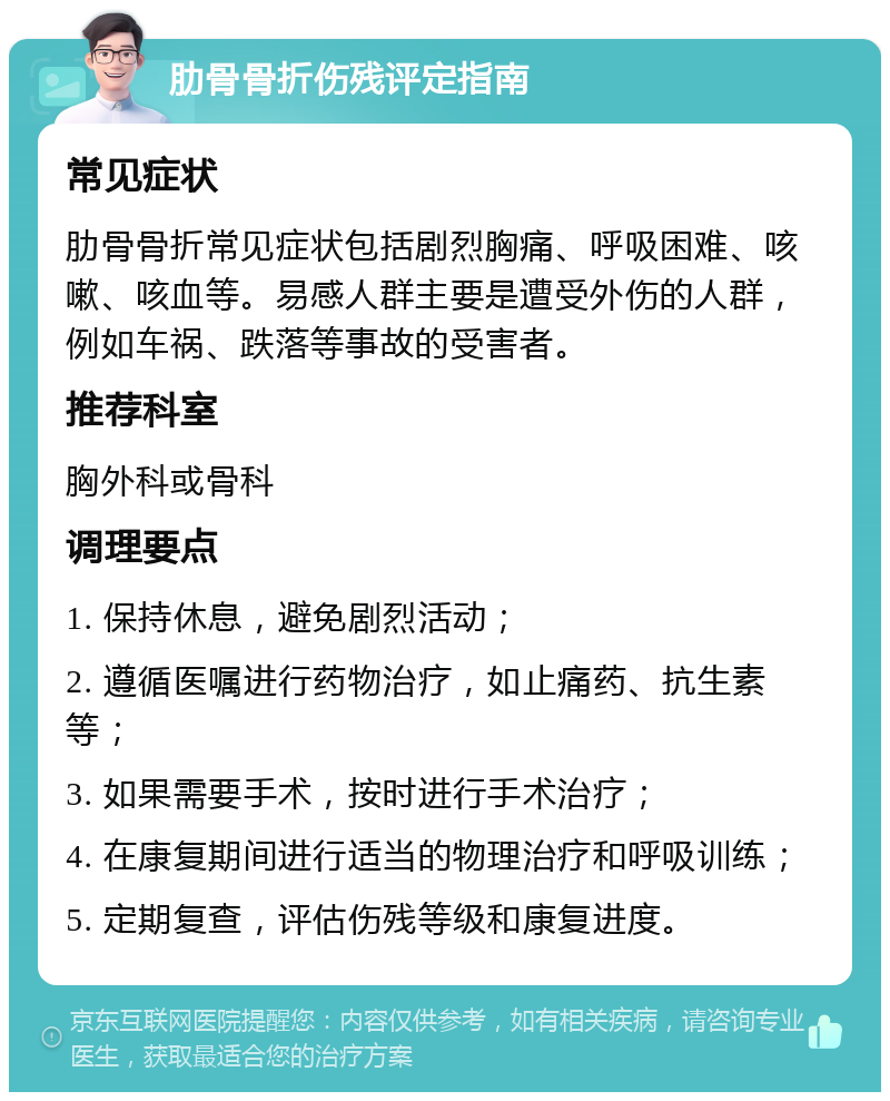 肋骨骨折伤残评定指南 常见症状 肋骨骨折常见症状包括剧烈胸痛、呼吸困难、咳嗽、咳血等。易感人群主要是遭受外伤的人群，例如车祸、跌落等事故的受害者。 推荐科室 胸外科或骨科 调理要点 1. 保持休息，避免剧烈活动； 2. 遵循医嘱进行药物治疗，如止痛药、抗生素等； 3. 如果需要手术，按时进行手术治疗； 4. 在康复期间进行适当的物理治疗和呼吸训练； 5. 定期复查，评估伤残等级和康复进度。