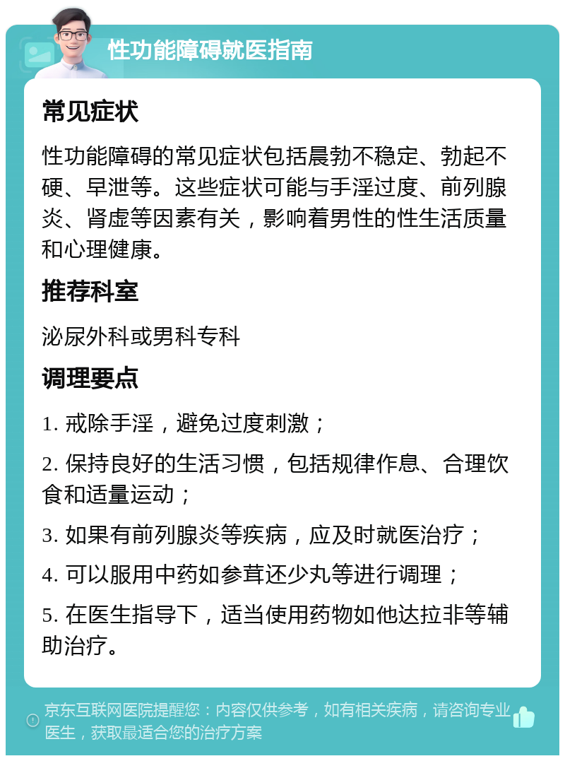 性功能障碍就医指南 常见症状 性功能障碍的常见症状包括晨勃不稳定、勃起不硬、早泄等。这些症状可能与手淫过度、前列腺炎、肾虚等因素有关，影响着男性的性生活质量和心理健康。 推荐科室 泌尿外科或男科专科 调理要点 1. 戒除手淫，避免过度刺激； 2. 保持良好的生活习惯，包括规律作息、合理饮食和适量运动； 3. 如果有前列腺炎等疾病，应及时就医治疗； 4. 可以服用中药如参茸还少丸等进行调理； 5. 在医生指导下，适当使用药物如他达拉非等辅助治疗。