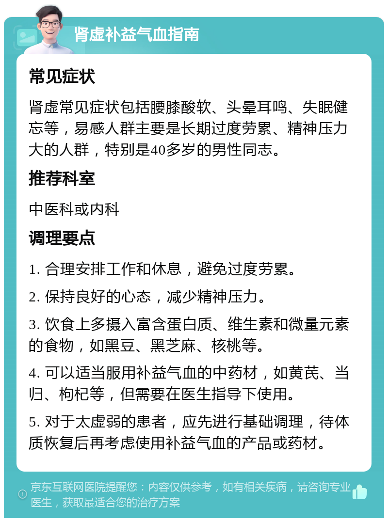 肾虚补益气血指南 常见症状 肾虚常见症状包括腰膝酸软、头晕耳鸣、失眠健忘等，易感人群主要是长期过度劳累、精神压力大的人群，特别是40多岁的男性同志。 推荐科室 中医科或内科 调理要点 1. 合理安排工作和休息，避免过度劳累。 2. 保持良好的心态，减少精神压力。 3. 饮食上多摄入富含蛋白质、维生素和微量元素的食物，如黑豆、黑芝麻、核桃等。 4. 可以适当服用补益气血的中药材，如黄芪、当归、枸杞等，但需要在医生指导下使用。 5. 对于太虚弱的患者，应先进行基础调理，待体质恢复后再考虑使用补益气血的产品或药材。