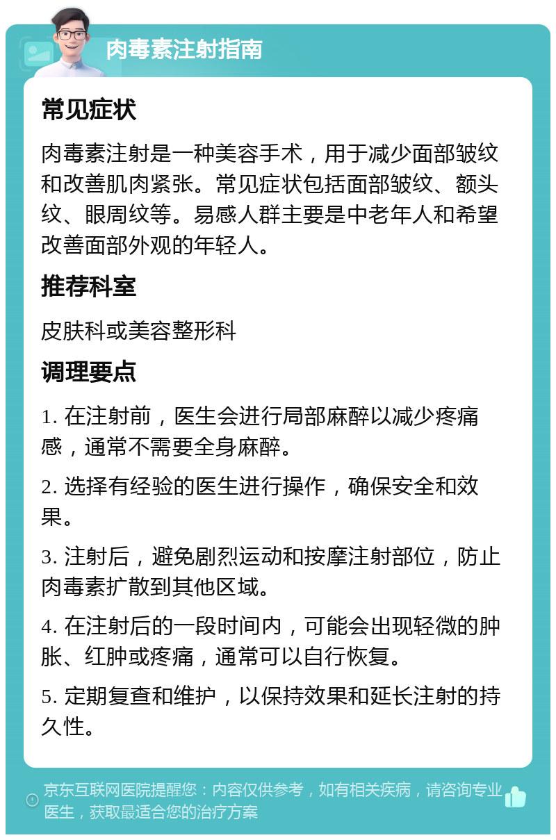 肉毒素注射指南 常见症状 肉毒素注射是一种美容手术，用于减少面部皱纹和改善肌肉紧张。常见症状包括面部皱纹、额头纹、眼周纹等。易感人群主要是中老年人和希望改善面部外观的年轻人。 推荐科室 皮肤科或美容整形科 调理要点 1. 在注射前，医生会进行局部麻醉以减少疼痛感，通常不需要全身麻醉。 2. 选择有经验的医生进行操作，确保安全和效果。 3. 注射后，避免剧烈运动和按摩注射部位，防止肉毒素扩散到其他区域。 4. 在注射后的一段时间内，可能会出现轻微的肿胀、红肿或疼痛，通常可以自行恢复。 5. 定期复查和维护，以保持效果和延长注射的持久性。