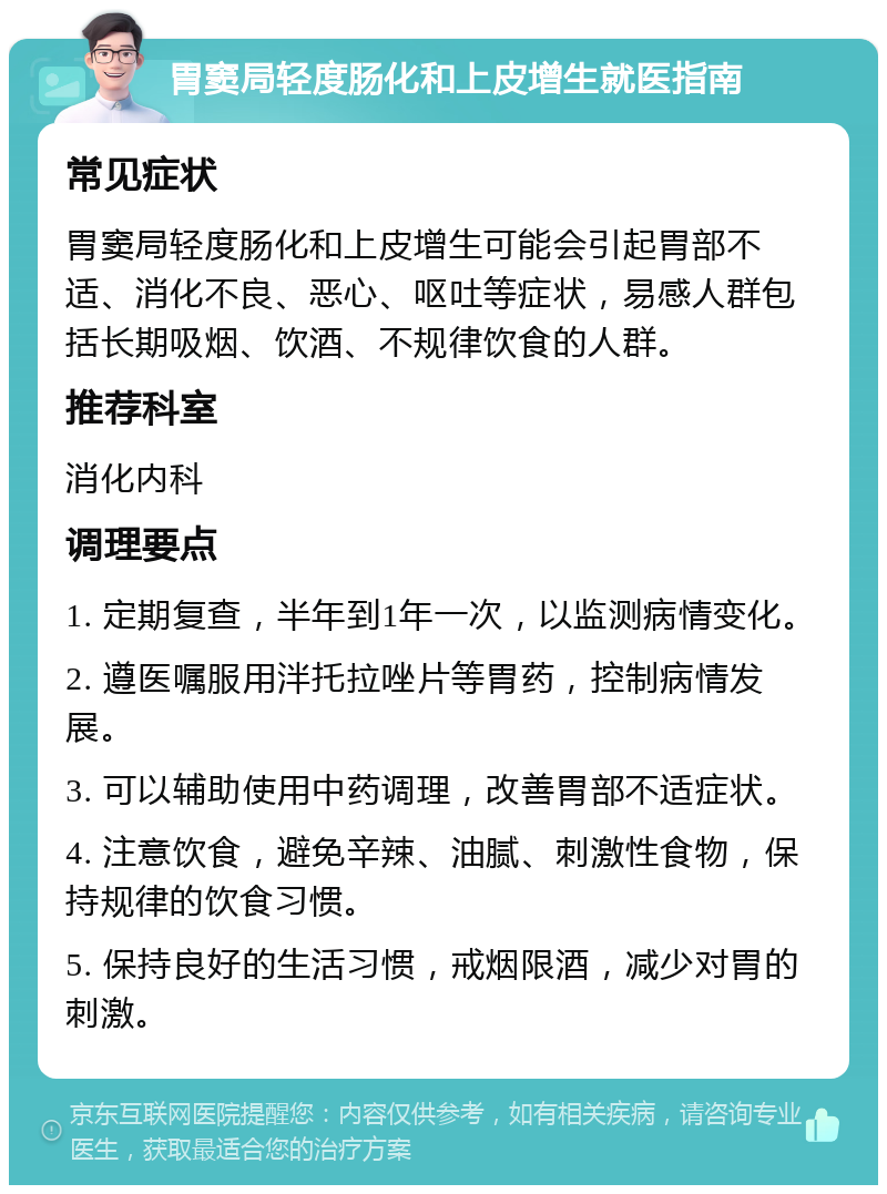 胃窦局轻度肠化和上皮增生就医指南 常见症状 胃窦局轻度肠化和上皮增生可能会引起胃部不适、消化不良、恶心、呕吐等症状，易感人群包括长期吸烟、饮酒、不规律饮食的人群。 推荐科室 消化内科 调理要点 1. 定期复查，半年到1年一次，以监测病情变化。 2. 遵医嘱服用泮托拉唑片等胃药，控制病情发展。 3. 可以辅助使用中药调理，改善胃部不适症状。 4. 注意饮食，避免辛辣、油腻、刺激性食物，保持规律的饮食习惯。 5. 保持良好的生活习惯，戒烟限酒，减少对胃的刺激。