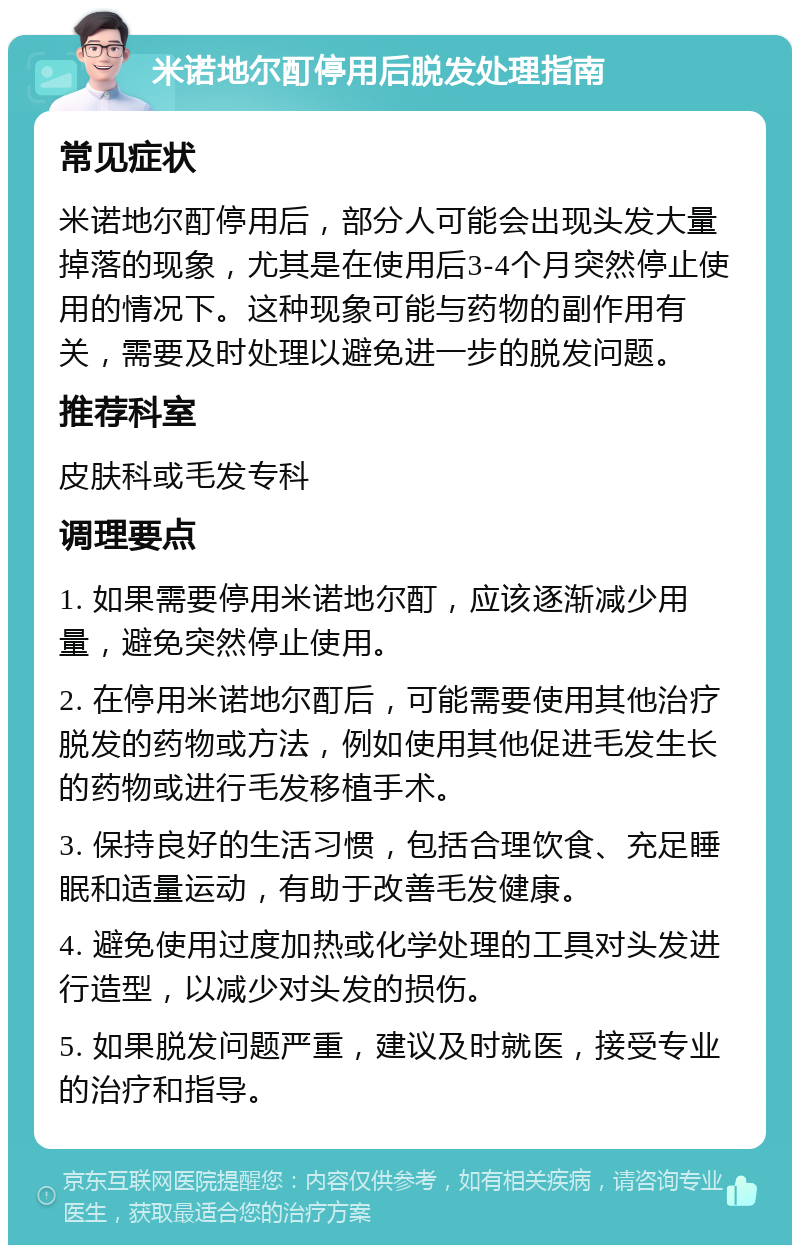 米诺地尔酊停用后脱发处理指南 常见症状 米诺地尔酊停用后，部分人可能会出现头发大量掉落的现象，尤其是在使用后3-4个月突然停止使用的情况下。这种现象可能与药物的副作用有关，需要及时处理以避免进一步的脱发问题。 推荐科室 皮肤科或毛发专科 调理要点 1. 如果需要停用米诺地尔酊，应该逐渐减少用量，避免突然停止使用。 2. 在停用米诺地尔酊后，可能需要使用其他治疗脱发的药物或方法，例如使用其他促进毛发生长的药物或进行毛发移植手术。 3. 保持良好的生活习惯，包括合理饮食、充足睡眠和适量运动，有助于改善毛发健康。 4. 避免使用过度加热或化学处理的工具对头发进行造型，以减少对头发的损伤。 5. 如果脱发问题严重，建议及时就医，接受专业的治疗和指导。