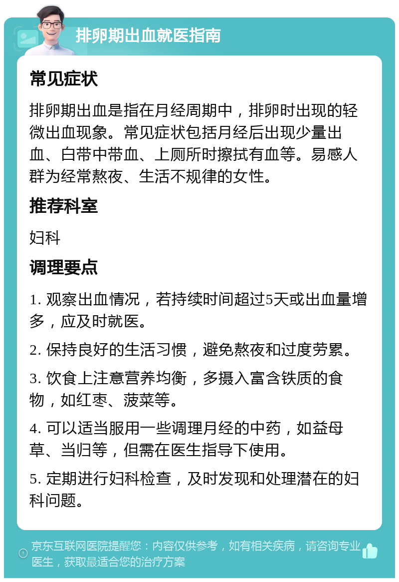 排卵期出血就医指南 常见症状 排卵期出血是指在月经周期中，排卵时出现的轻微出血现象。常见症状包括月经后出现少量出血、白带中带血、上厕所时擦拭有血等。易感人群为经常熬夜、生活不规律的女性。 推荐科室 妇科 调理要点 1. 观察出血情况，若持续时间超过5天或出血量增多，应及时就医。 2. 保持良好的生活习惯，避免熬夜和过度劳累。 3. 饮食上注意营养均衡，多摄入富含铁质的食物，如红枣、菠菜等。 4. 可以适当服用一些调理月经的中药，如益母草、当归等，但需在医生指导下使用。 5. 定期进行妇科检查，及时发现和处理潜在的妇科问题。