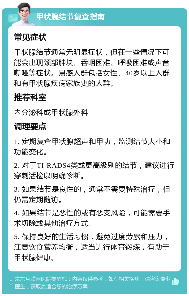 甲状腺结节复查指南 常见症状 甲状腺结节通常无明显症状，但在一些情况下可能会出现颈部肿块、吞咽困难、呼吸困难或声音嘶哑等症状。易感人群包括女性、40岁以上人群和有甲状腺疾病家族史的人群。 推荐科室 内分泌科或甲状腺外科 调理要点 1. 定期复查甲状腺超声和甲功，监测结节大小和功能变化。 2. 对于TI-RADS4类或更高级别的结节，建议进行穿刺活检以明确诊断。 3. 如果结节是良性的，通常不需要特殊治疗，但仍需定期随访。 4. 如果结节是恶性的或有恶变风险，可能需要手术切除或其他治疗方式。 5. 保持良好的生活习惯，避免过度劳累和压力，注意饮食营养均衡，适当进行体育锻炼，有助于甲状腺健康。