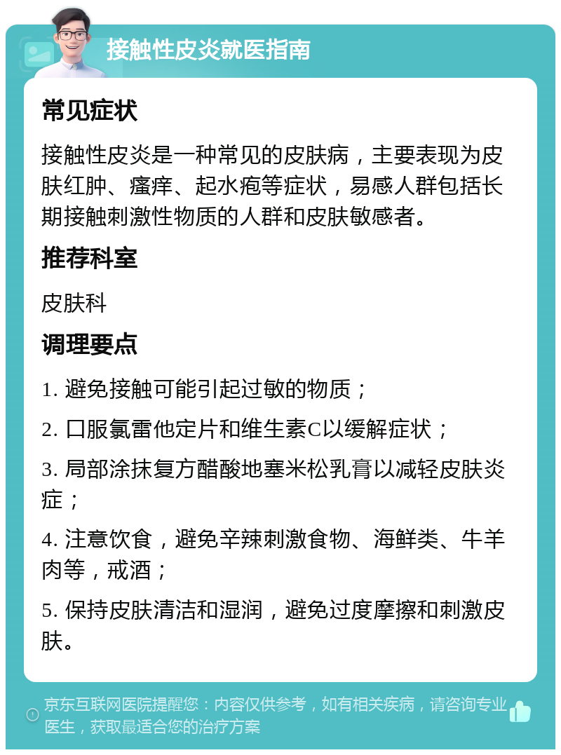 接触性皮炎就医指南 常见症状 接触性皮炎是一种常见的皮肤病，主要表现为皮肤红肿、瘙痒、起水疱等症状，易感人群包括长期接触刺激性物质的人群和皮肤敏感者。 推荐科室 皮肤科 调理要点 1. 避免接触可能引起过敏的物质； 2. 口服氯雷他定片和维生素C以缓解症状； 3. 局部涂抹复方醋酸地塞米松乳膏以减轻皮肤炎症； 4. 注意饮食，避免辛辣刺激食物、海鲜类、牛羊肉等，戒酒； 5. 保持皮肤清洁和湿润，避免过度摩擦和刺激皮肤。