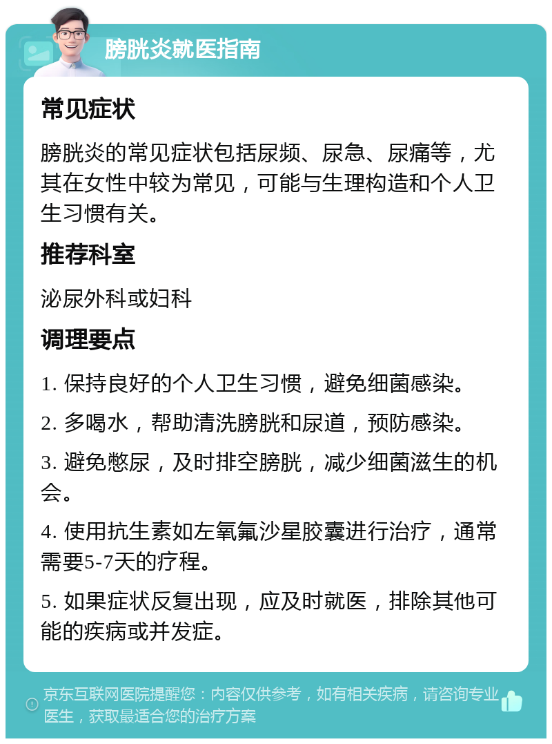 膀胱炎就医指南 常见症状 膀胱炎的常见症状包括尿频、尿急、尿痛等，尤其在女性中较为常见，可能与生理构造和个人卫生习惯有关。 推荐科室 泌尿外科或妇科 调理要点 1. 保持良好的个人卫生习惯，避免细菌感染。 2. 多喝水，帮助清洗膀胱和尿道，预防感染。 3. 避免憋尿，及时排空膀胱，减少细菌滋生的机会。 4. 使用抗生素如左氧氟沙星胶囊进行治疗，通常需要5-7天的疗程。 5. 如果症状反复出现，应及时就医，排除其他可能的疾病或并发症。