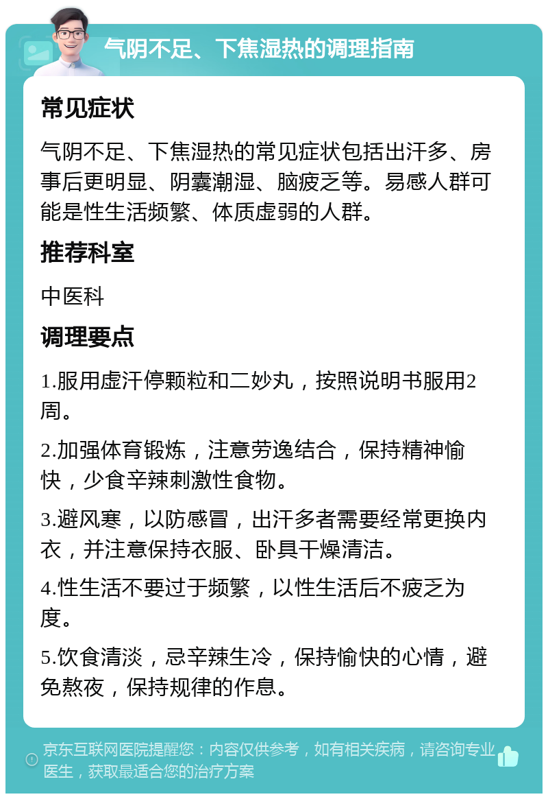 气阴不足、下焦湿热的调理指南 常见症状 气阴不足、下焦湿热的常见症状包括出汗多、房事后更明显、阴囊潮湿、脑疲乏等。易感人群可能是性生活频繁、体质虚弱的人群。 推荐科室 中医科 调理要点 1.服用虚汗停颗粒和二妙丸，按照说明书服用2周。 2.加强体育锻炼，注意劳逸结合，保持精神愉快，少食辛辣刺激性食物。 3.避风寒，以防感冒，出汗多者需要经常更换内衣，并注意保持衣服、卧具干燥清洁。 4.性生活不要过于频繁，以性生活后不疲乏为度。 5.饮食清淡，忌辛辣生冷，保持愉快的心情，避免熬夜，保持规律的作息。