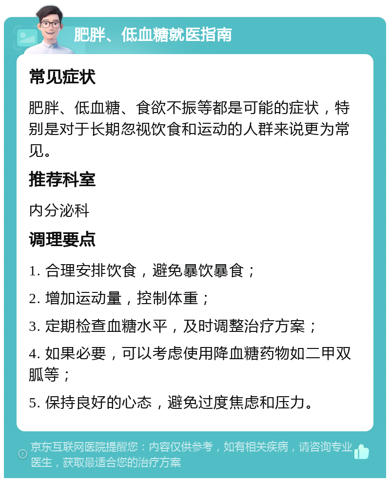 肥胖、低血糖就医指南 常见症状 肥胖、低血糖、食欲不振等都是可能的症状，特别是对于长期忽视饮食和运动的人群来说更为常见。 推荐科室 内分泌科 调理要点 1. 合理安排饮食，避免暴饮暴食； 2. 增加运动量，控制体重； 3. 定期检查血糖水平，及时调整治疗方案； 4. 如果必要，可以考虑使用降血糖药物如二甲双胍等； 5. 保持良好的心态，避免过度焦虑和压力。