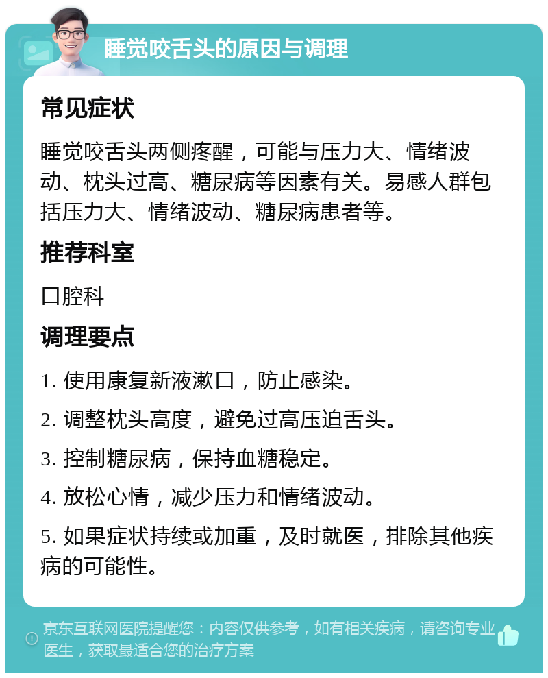 睡觉咬舌头的原因与调理 常见症状 睡觉咬舌头两侧疼醒，可能与压力大、情绪波动、枕头过高、糖尿病等因素有关。易感人群包括压力大、情绪波动、糖尿病患者等。 推荐科室 口腔科 调理要点 1. 使用康复新液漱口，防止感染。 2. 调整枕头高度，避免过高压迫舌头。 3. 控制糖尿病，保持血糖稳定。 4. 放松心情，减少压力和情绪波动。 5. 如果症状持续或加重，及时就医，排除其他疾病的可能性。