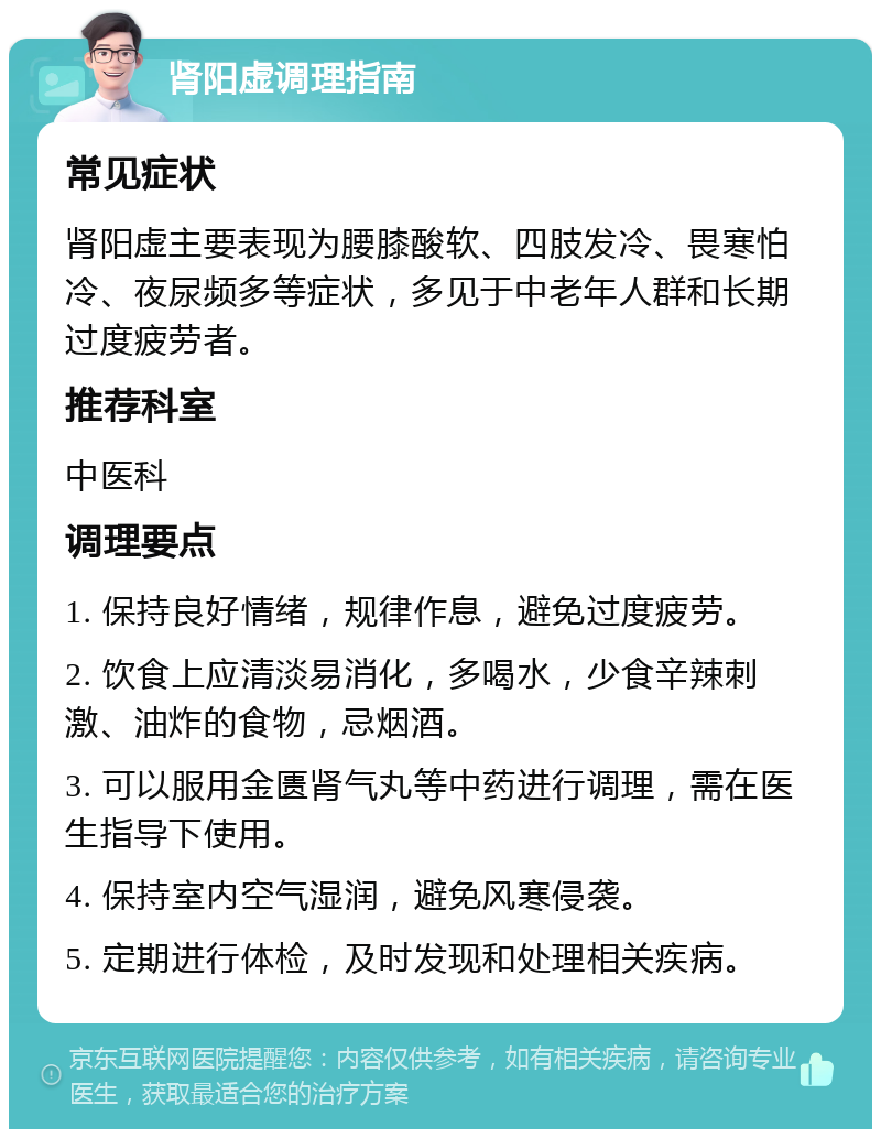 肾阳虚调理指南 常见症状 肾阳虚主要表现为腰膝酸软、四肢发冷、畏寒怕冷、夜尿频多等症状，多见于中老年人群和长期过度疲劳者。 推荐科室 中医科 调理要点 1. 保持良好情绪，规律作息，避免过度疲劳。 2. 饮食上应清淡易消化，多喝水，少食辛辣刺激、油炸的食物，忌烟酒。 3. 可以服用金匮肾气丸等中药进行调理，需在医生指导下使用。 4. 保持室内空气湿润，避免风寒侵袭。 5. 定期进行体检，及时发现和处理相关疾病。