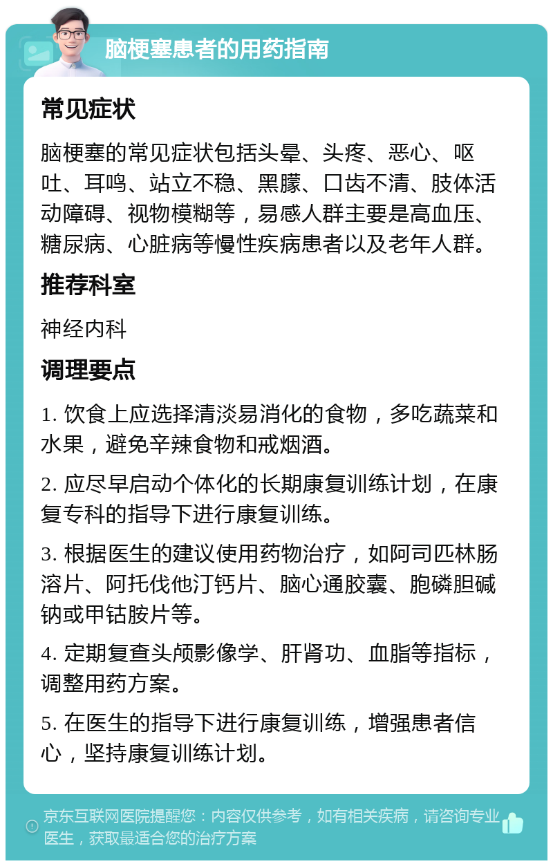 脑梗塞患者的用药指南 常见症状 脑梗塞的常见症状包括头晕、头疼、恶心、呕吐、耳鸣、站立不稳、黑朦、口齿不清、肢体活动障碍、视物模糊等，易感人群主要是高血压、糖尿病、心脏病等慢性疾病患者以及老年人群。 推荐科室 神经内科 调理要点 1. 饮食上应选择清淡易消化的食物，多吃蔬菜和水果，避免辛辣食物和戒烟酒。 2. 应尽早启动个体化的长期康复训练计划，在康复专科的指导下进行康复训练。 3. 根据医生的建议使用药物治疗，如阿司匹林肠溶片、阿托伐他汀钙片、脑心通胶囊、胞磷胆碱钠或甲钴胺片等。 4. 定期复查头颅影像学、肝肾功、血脂等指标，调整用药方案。 5. 在医生的指导下进行康复训练，增强患者信心，坚持康复训练计划。