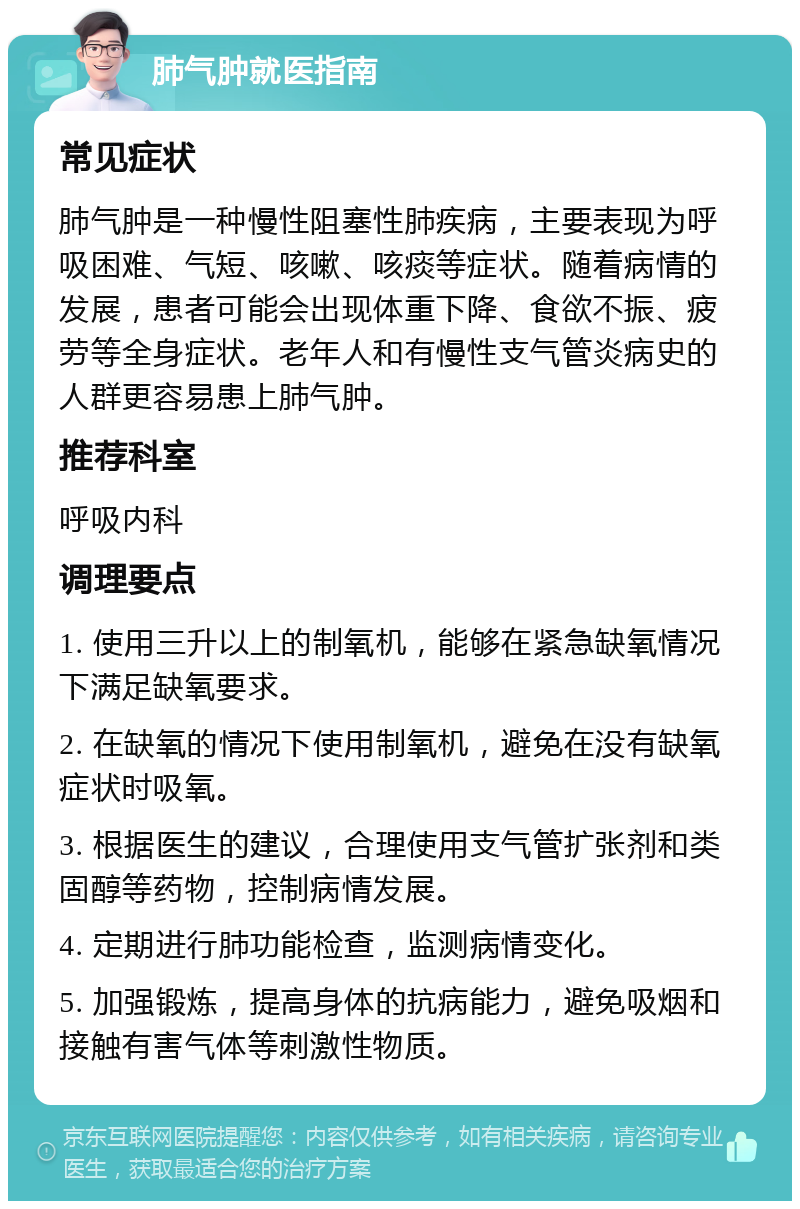 肺气肿就医指南 常见症状 肺气肿是一种慢性阻塞性肺疾病，主要表现为呼吸困难、气短、咳嗽、咳痰等症状。随着病情的发展，患者可能会出现体重下降、食欲不振、疲劳等全身症状。老年人和有慢性支气管炎病史的人群更容易患上肺气肿。 推荐科室 呼吸内科 调理要点 1. 使用三升以上的制氧机，能够在紧急缺氧情况下满足缺氧要求。 2. 在缺氧的情况下使用制氧机，避免在没有缺氧症状时吸氧。 3. 根据医生的建议，合理使用支气管扩张剂和类固醇等药物，控制病情发展。 4. 定期进行肺功能检查，监测病情变化。 5. 加强锻炼，提高身体的抗病能力，避免吸烟和接触有害气体等刺激性物质。