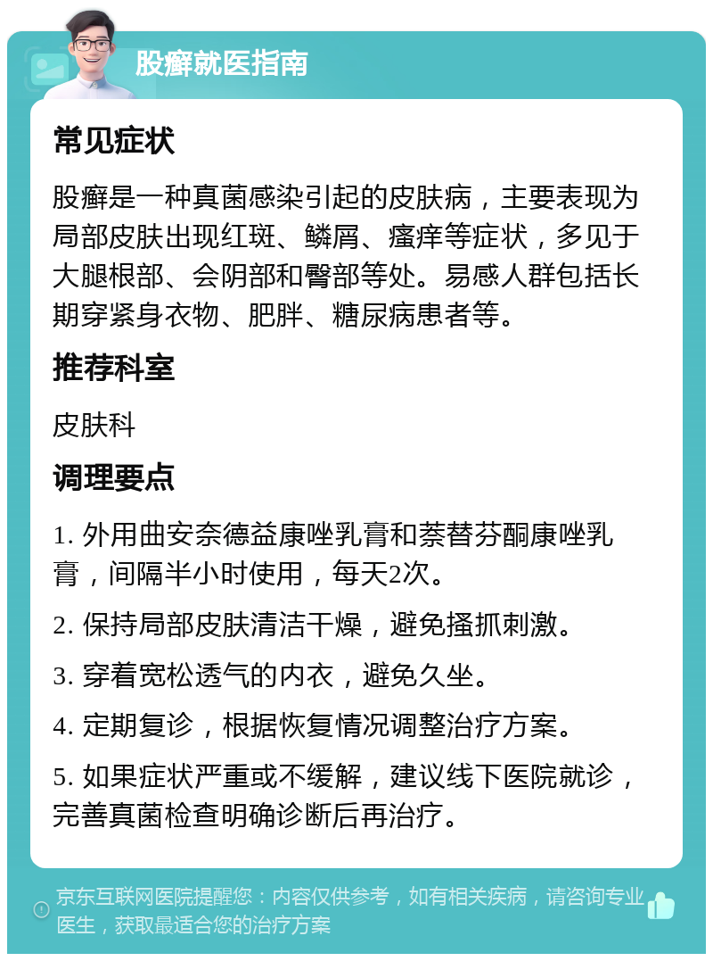 股癣就医指南 常见症状 股癣是一种真菌感染引起的皮肤病，主要表现为局部皮肤出现红斑、鳞屑、瘙痒等症状，多见于大腿根部、会阴部和臀部等处。易感人群包括长期穿紧身衣物、肥胖、糖尿病患者等。 推荐科室 皮肤科 调理要点 1. 外用曲安奈德益康唑乳膏和萘替芬酮康唑乳膏，间隔半小时使用，每天2次。 2. 保持局部皮肤清洁干燥，避免搔抓刺激。 3. 穿着宽松透气的内衣，避免久坐。 4. 定期复诊，根据恢复情况调整治疗方案。 5. 如果症状严重或不缓解，建议线下医院就诊，完善真菌检查明确诊断后再治疗。