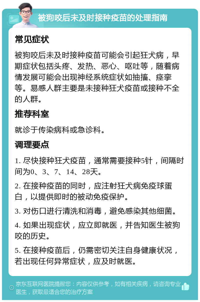 被狗咬后未及时接种疫苗的处理指南 常见症状 被狗咬后未及时接种疫苗可能会引起狂犬病，早期症状包括头疼、发热、恶心、呕吐等，随着病情发展可能会出现神经系统症状如抽搐、痉挛等。易感人群主要是未接种狂犬疫苗或接种不全的人群。 推荐科室 就诊于传染病科或急诊科。 调理要点 1. 尽快接种狂犬疫苗，通常需要接种5针，间隔时间为0、3、7、14、28天。 2. 在接种疫苗的同时，应注射狂犬病免疫球蛋白，以提供即时的被动免疫保护。 3. 对伤口进行清洗和消毒，避免感染其他细菌。 4. 如果出现症状，应立即就医，并告知医生被狗咬的历史。 5. 在接种疫苗后，仍需密切关注自身健康状况，若出现任何异常症状，应及时就医。