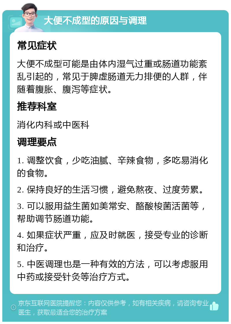 大便不成型的原因与调理 常见症状 大便不成型可能是由体内湿气过重或肠道功能紊乱引起的，常见于脾虚肠道无力排便的人群，伴随着腹胀、腹泻等症状。 推荐科室 消化内科或中医科 调理要点 1. 调整饮食，少吃油腻、辛辣食物，多吃易消化的食物。 2. 保持良好的生活习惯，避免熬夜、过度劳累。 3. 可以服用益生菌如美常安、酪酸梭菌活菌等，帮助调节肠道功能。 4. 如果症状严重，应及时就医，接受专业的诊断和治疗。 5. 中医调理也是一种有效的方法，可以考虑服用中药或接受针灸等治疗方式。