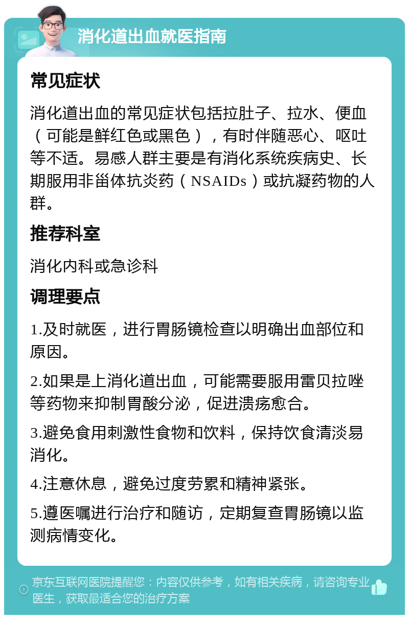 消化道出血就医指南 常见症状 消化道出血的常见症状包括拉肚子、拉水、便血（可能是鲜红色或黑色），有时伴随恶心、呕吐等不适。易感人群主要是有消化系统疾病史、长期服用非甾体抗炎药（NSAIDs）或抗凝药物的人群。 推荐科室 消化内科或急诊科 调理要点 1.及时就医，进行胃肠镜检查以明确出血部位和原因。 2.如果是上消化道出血，可能需要服用雷贝拉唑等药物来抑制胃酸分泌，促进溃疡愈合。 3.避免食用刺激性食物和饮料，保持饮食清淡易消化。 4.注意休息，避免过度劳累和精神紧张。 5.遵医嘱进行治疗和随访，定期复查胃肠镜以监测病情变化。