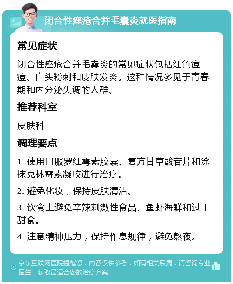 闭合性痤疮合并毛囊炎就医指南 常见症状 闭合性痤疮合并毛囊炎的常见症状包括红色痘痘、白头粉刺和皮肤发炎。这种情况多见于青春期和内分泌失调的人群。 推荐科室 皮肤科 调理要点 1. 使用口服罗红霉素胶囊、复方甘草酸苷片和涂抹克林霉素凝胶进行治疗。 2. 避免化妆，保持皮肤清洁。 3. 饮食上避免辛辣刺激性食品、鱼虾海鲜和过于甜食。 4. 注意精神压力，保持作息规律，避免熬夜。