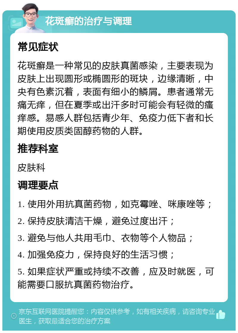 花斑癣的治疗与调理 常见症状 花斑癣是一种常见的皮肤真菌感染，主要表现为皮肤上出现圆形或椭圆形的斑块，边缘清晰，中央有色素沉着，表面有细小的鳞屑。患者通常无痛无痒，但在夏季或出汗多时可能会有轻微的瘙痒感。易感人群包括青少年、免疫力低下者和长期使用皮质类固醇药物的人群。 推荐科室 皮肤科 调理要点 1. 使用外用抗真菌药物，如克霉唑、咪康唑等； 2. 保持皮肤清洁干燥，避免过度出汗； 3. 避免与他人共用毛巾、衣物等个人物品； 4. 加强免疫力，保持良好的生活习惯； 5. 如果症状严重或持续不改善，应及时就医，可能需要口服抗真菌药物治疗。