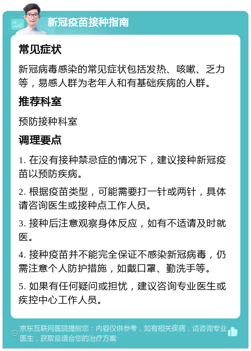 新冠疫苗接种指南 常见症状 新冠病毒感染的常见症状包括发热、咳嗽、乏力等，易感人群为老年人和有基础疾病的人群。 推荐科室 预防接种科室 调理要点 1. 在没有接种禁忌症的情况下，建议接种新冠疫苗以预防疾病。 2. 根据疫苗类型，可能需要打一针或两针，具体请咨询医生或接种点工作人员。 3. 接种后注意观察身体反应，如有不适请及时就医。 4. 接种疫苗并不能完全保证不感染新冠病毒，仍需注意个人防护措施，如戴口罩、勤洗手等。 5. 如果有任何疑问或担忧，建议咨询专业医生或疾控中心工作人员。