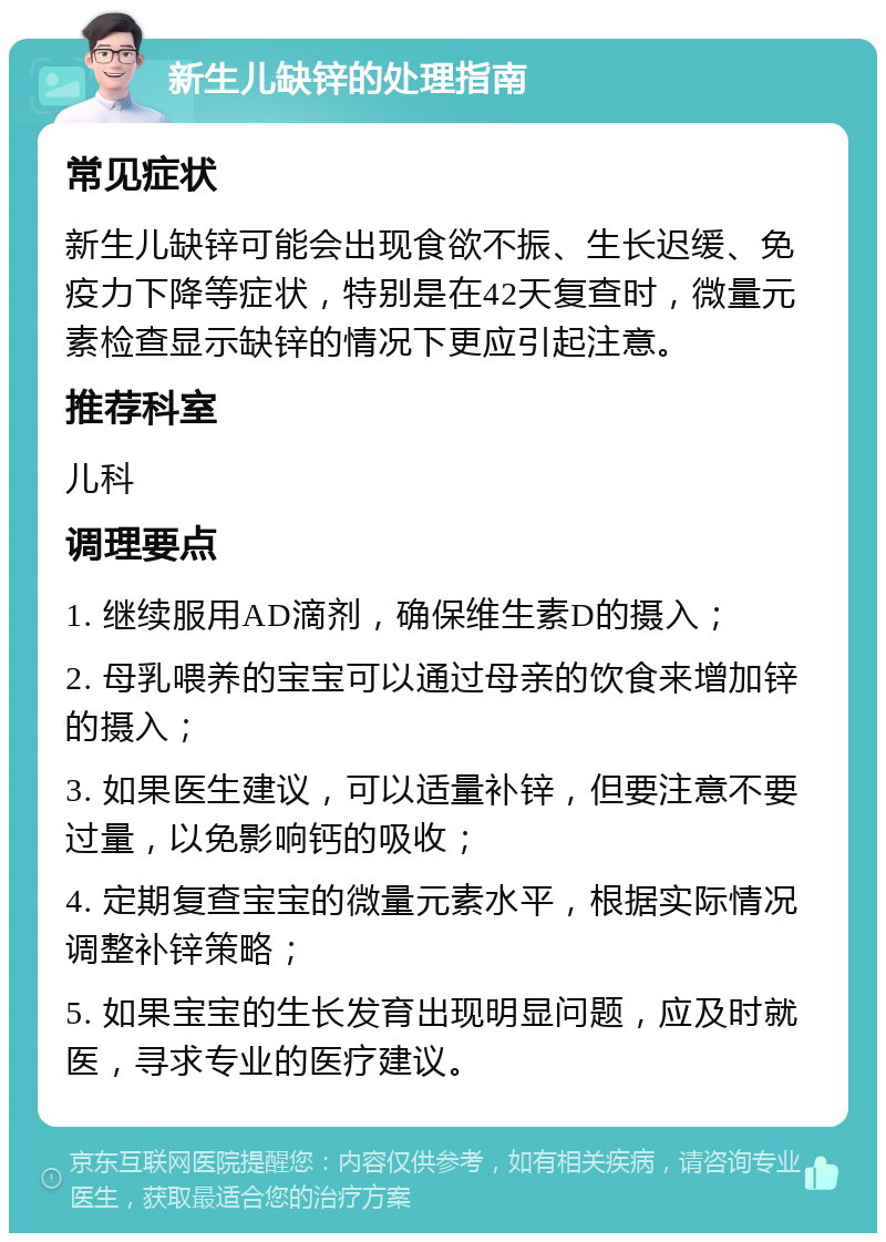 新生儿缺锌的处理指南 常见症状 新生儿缺锌可能会出现食欲不振、生长迟缓、免疫力下降等症状，特别是在42天复查时，微量元素检查显示缺锌的情况下更应引起注意。 推荐科室 儿科 调理要点 1. 继续服用AD滴剂，确保维生素D的摄入； 2. 母乳喂养的宝宝可以通过母亲的饮食来增加锌的摄入； 3. 如果医生建议，可以适量补锌，但要注意不要过量，以免影响钙的吸收； 4. 定期复查宝宝的微量元素水平，根据实际情况调整补锌策略； 5. 如果宝宝的生长发育出现明显问题，应及时就医，寻求专业的医疗建议。