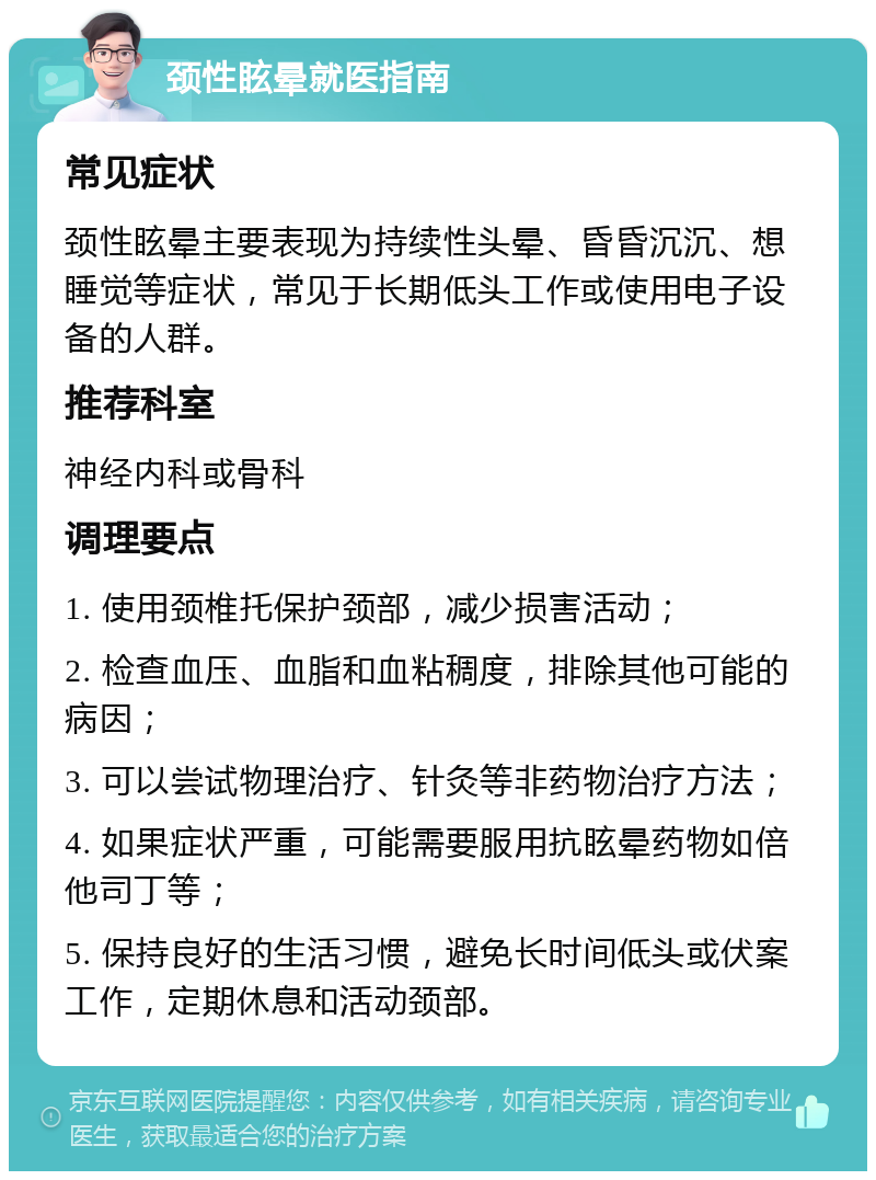 颈性眩晕就医指南 常见症状 颈性眩晕主要表现为持续性头晕、昏昏沉沉、想睡觉等症状，常见于长期低头工作或使用电子设备的人群。 推荐科室 神经内科或骨科 调理要点 1. 使用颈椎托保护颈部，减少损害活动； 2. 检查血压、血脂和血粘稠度，排除其他可能的病因； 3. 可以尝试物理治疗、针灸等非药物治疗方法； 4. 如果症状严重，可能需要服用抗眩晕药物如倍他司丁等； 5. 保持良好的生活习惯，避免长时间低头或伏案工作，定期休息和活动颈部。