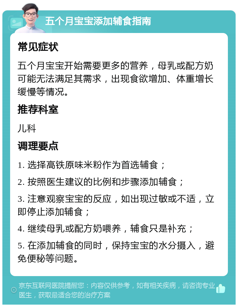 五个月宝宝添加辅食指南 常见症状 五个月宝宝开始需要更多的营养，母乳或配方奶可能无法满足其需求，出现食欲增加、体重增长缓慢等情况。 推荐科室 儿科 调理要点 1. 选择高铁原味米粉作为首选辅食； 2. 按照医生建议的比例和步骤添加辅食； 3. 注意观察宝宝的反应，如出现过敏或不适，立即停止添加辅食； 4. 继续母乳或配方奶喂养，辅食只是补充； 5. 在添加辅食的同时，保持宝宝的水分摄入，避免便秘等问题。