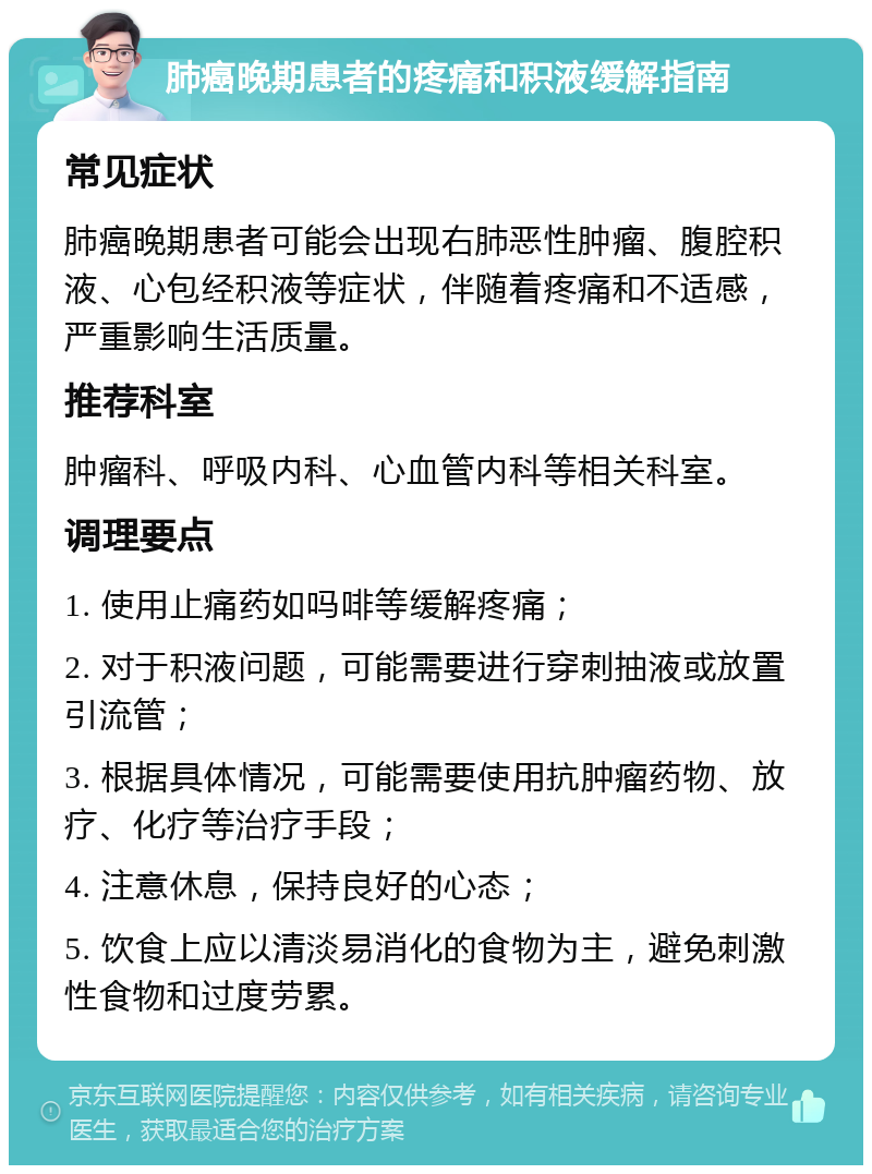 肺癌晚期患者的疼痛和积液缓解指南 常见症状 肺癌晚期患者可能会出现右肺恶性肿瘤、腹腔积液、心包经积液等症状，伴随着疼痛和不适感，严重影响生活质量。 推荐科室 肿瘤科、呼吸内科、心血管内科等相关科室。 调理要点 1. 使用止痛药如吗啡等缓解疼痛； 2. 对于积液问题，可能需要进行穿刺抽液或放置引流管； 3. 根据具体情况，可能需要使用抗肿瘤药物、放疗、化疗等治疗手段； 4. 注意休息，保持良好的心态； 5. 饮食上应以清淡易消化的食物为主，避免刺激性食物和过度劳累。