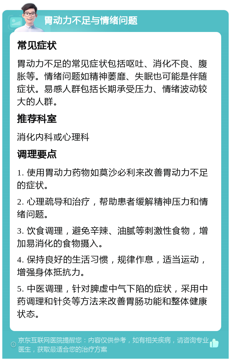 胃动力不足与情绪问题 常见症状 胃动力不足的常见症状包括呕吐、消化不良、腹胀等。情绪问题如精神萎靡、失眠也可能是伴随症状。易感人群包括长期承受压力、情绪波动较大的人群。 推荐科室 消化内科或心理科 调理要点 1. 使用胃动力药物如莫沙必利来改善胃动力不足的症状。 2. 心理疏导和治疗，帮助患者缓解精神压力和情绪问题。 3. 饮食调理，避免辛辣、油腻等刺激性食物，增加易消化的食物摄入。 4. 保持良好的生活习惯，规律作息，适当运动，增强身体抵抗力。 5. 中医调理，针对脾虚中气下陷的症状，采用中药调理和针灸等方法来改善胃肠功能和整体健康状态。