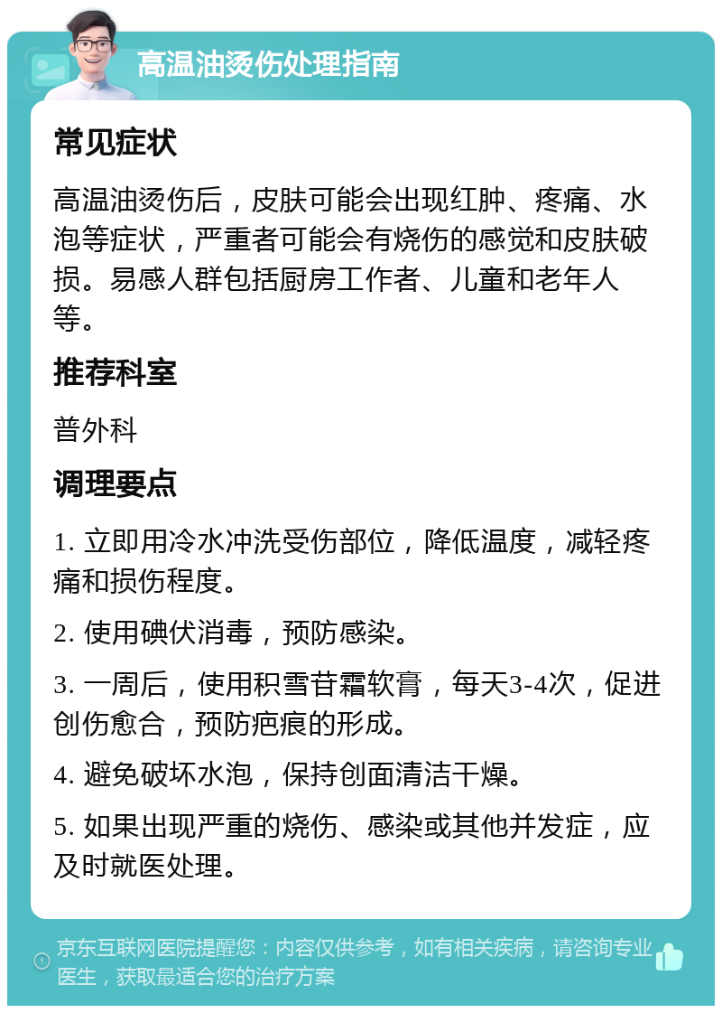 高温油烫伤处理指南 常见症状 高温油烫伤后，皮肤可能会出现红肿、疼痛、水泡等症状，严重者可能会有烧伤的感觉和皮肤破损。易感人群包括厨房工作者、儿童和老年人等。 推荐科室 普外科 调理要点 1. 立即用冷水冲洗受伤部位，降低温度，减轻疼痛和损伤程度。 2. 使用碘伏消毒，预防感染。 3. 一周后，使用积雪苷霜软膏，每天3-4次，促进创伤愈合，预防疤痕的形成。 4. 避免破坏水泡，保持创面清洁干燥。 5. 如果出现严重的烧伤、感染或其他并发症，应及时就医处理。