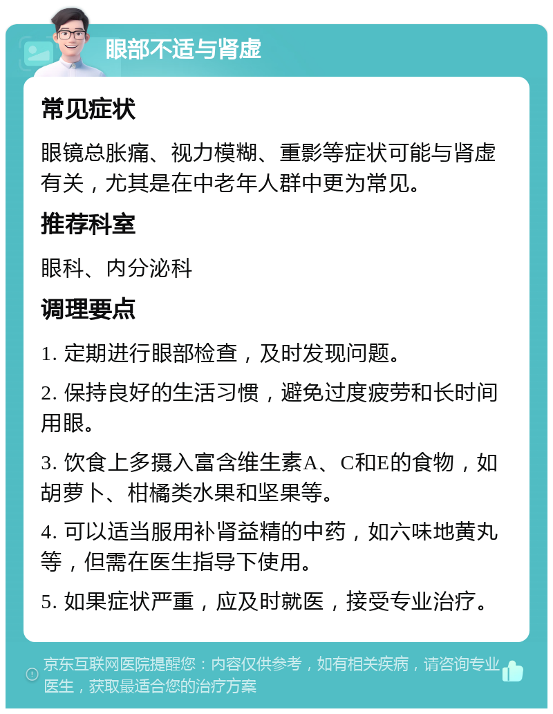 眼部不适与肾虚 常见症状 眼镜总胀痛、视力模糊、重影等症状可能与肾虚有关，尤其是在中老年人群中更为常见。 推荐科室 眼科、内分泌科 调理要点 1. 定期进行眼部检查，及时发现问题。 2. 保持良好的生活习惯，避免过度疲劳和长时间用眼。 3. 饮食上多摄入富含维生素A、C和E的食物，如胡萝卜、柑橘类水果和坚果等。 4. 可以适当服用补肾益精的中药，如六味地黄丸等，但需在医生指导下使用。 5. 如果症状严重，应及时就医，接受专业治疗。