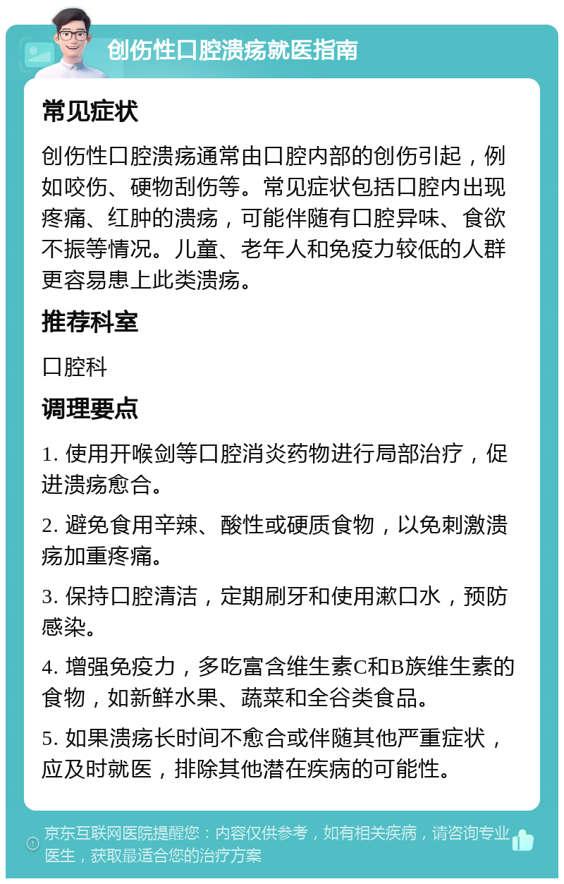 创伤性口腔溃疡就医指南 常见症状 创伤性口腔溃疡通常由口腔内部的创伤引起，例如咬伤、硬物刮伤等。常见症状包括口腔内出现疼痛、红肿的溃疡，可能伴随有口腔异味、食欲不振等情况。儿童、老年人和免疫力较低的人群更容易患上此类溃疡。 推荐科室 口腔科 调理要点 1. 使用开喉剑等口腔消炎药物进行局部治疗，促进溃疡愈合。 2. 避免食用辛辣、酸性或硬质食物，以免刺激溃疡加重疼痛。 3. 保持口腔清洁，定期刷牙和使用漱口水，预防感染。 4. 增强免疫力，多吃富含维生素C和B族维生素的食物，如新鲜水果、蔬菜和全谷类食品。 5. 如果溃疡长时间不愈合或伴随其他严重症状，应及时就医，排除其他潜在疾病的可能性。