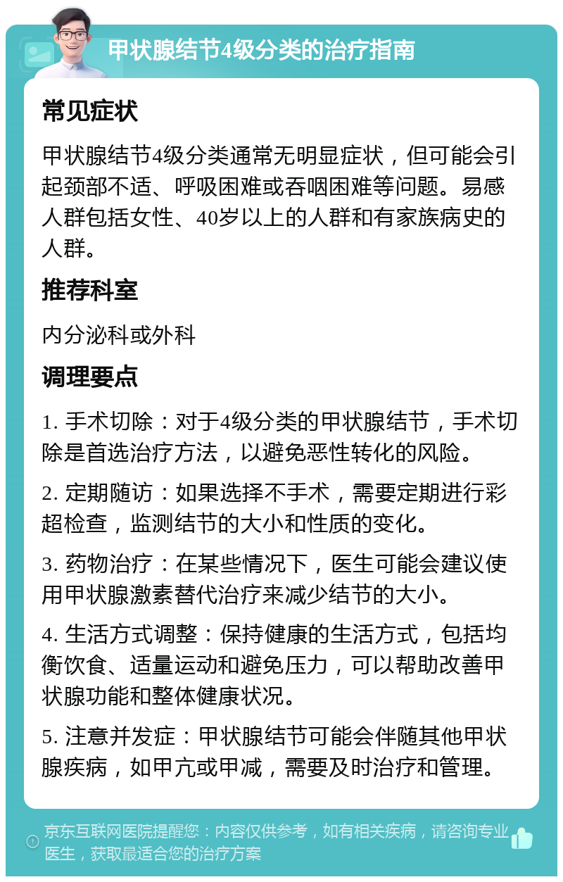 甲状腺结节4级分类的治疗指南 常见症状 甲状腺结节4级分类通常无明显症状，但可能会引起颈部不适、呼吸困难或吞咽困难等问题。易感人群包括女性、40岁以上的人群和有家族病史的人群。 推荐科室 内分泌科或外科 调理要点 1. 手术切除：对于4级分类的甲状腺结节，手术切除是首选治疗方法，以避免恶性转化的风险。 2. 定期随访：如果选择不手术，需要定期进行彩超检查，监测结节的大小和性质的变化。 3. 药物治疗：在某些情况下，医生可能会建议使用甲状腺激素替代治疗来减少结节的大小。 4. 生活方式调整：保持健康的生活方式，包括均衡饮食、适量运动和避免压力，可以帮助改善甲状腺功能和整体健康状况。 5. 注意并发症：甲状腺结节可能会伴随其他甲状腺疾病，如甲亢或甲减，需要及时治疗和管理。