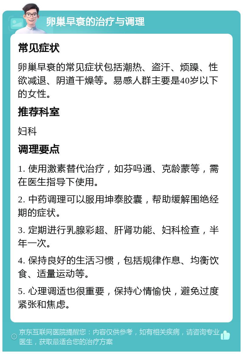 卵巢早衰的治疗与调理 常见症状 卵巢早衰的常见症状包括潮热、盗汗、烦躁、性欲减退、阴道干燥等。易感人群主要是40岁以下的女性。 推荐科室 妇科 调理要点 1. 使用激素替代治疗，如芬吗通、克龄蒙等，需在医生指导下使用。 2. 中药调理可以服用坤泰胶囊，帮助缓解围绝经期的症状。 3. 定期进行乳腺彩超、肝肾功能、妇科检查，半年一次。 4. 保持良好的生活习惯，包括规律作息、均衡饮食、适量运动等。 5. 心理调适也很重要，保持心情愉快，避免过度紧张和焦虑。