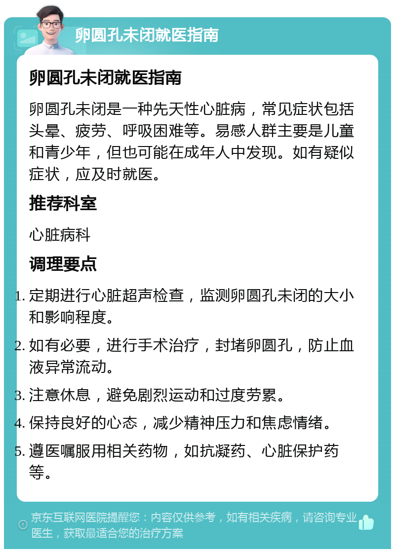 卵圆孔未闭就医指南 卵圆孔未闭就医指南 卵圆孔未闭是一种先天性心脏病，常见症状包括头晕、疲劳、呼吸困难等。易感人群主要是儿童和青少年，但也可能在成年人中发现。如有疑似症状，应及时就医。 推荐科室 心脏病科 调理要点 定期进行心脏超声检查，监测卵圆孔未闭的大小和影响程度。 如有必要，进行手术治疗，封堵卵圆孔，防止血液异常流动。 注意休息，避免剧烈运动和过度劳累。 保持良好的心态，减少精神压力和焦虑情绪。 遵医嘱服用相关药物，如抗凝药、心脏保护药等。