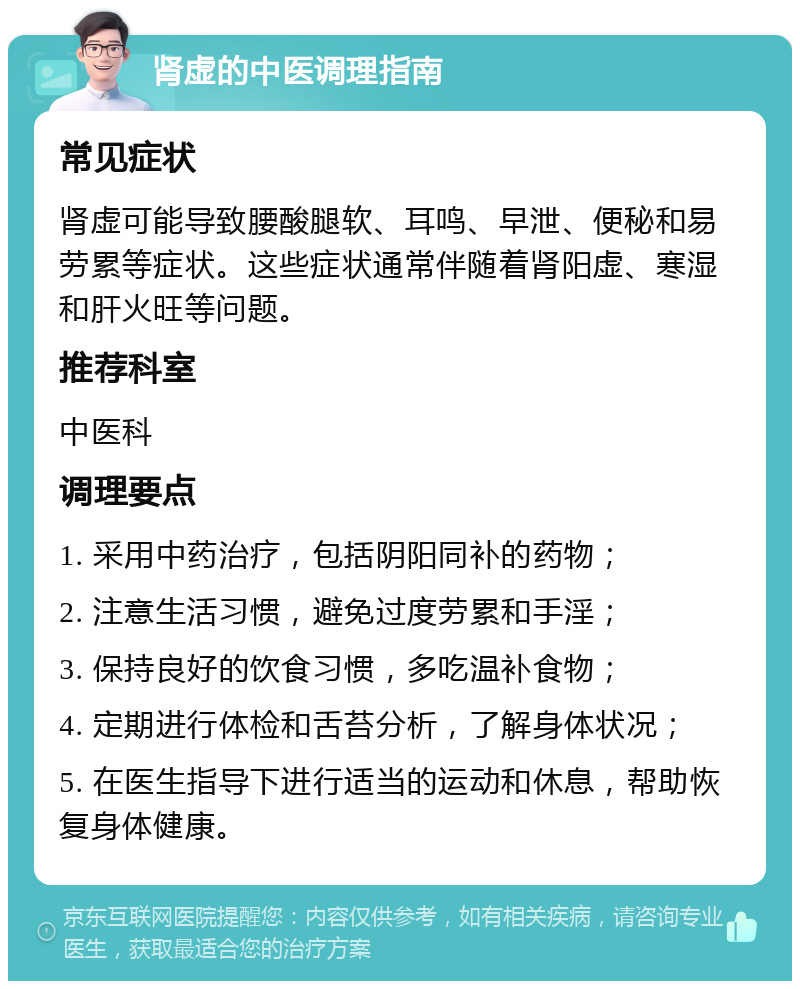 肾虚的中医调理指南 常见症状 肾虚可能导致腰酸腿软、耳鸣、早泄、便秘和易劳累等症状。这些症状通常伴随着肾阳虚、寒湿和肝火旺等问题。 推荐科室 中医科 调理要点 1. 采用中药治疗，包括阴阳同补的药物； 2. 注意生活习惯，避免过度劳累和手淫； 3. 保持良好的饮食习惯，多吃温补食物； 4. 定期进行体检和舌苔分析，了解身体状况； 5. 在医生指导下进行适当的运动和休息，帮助恢复身体健康。