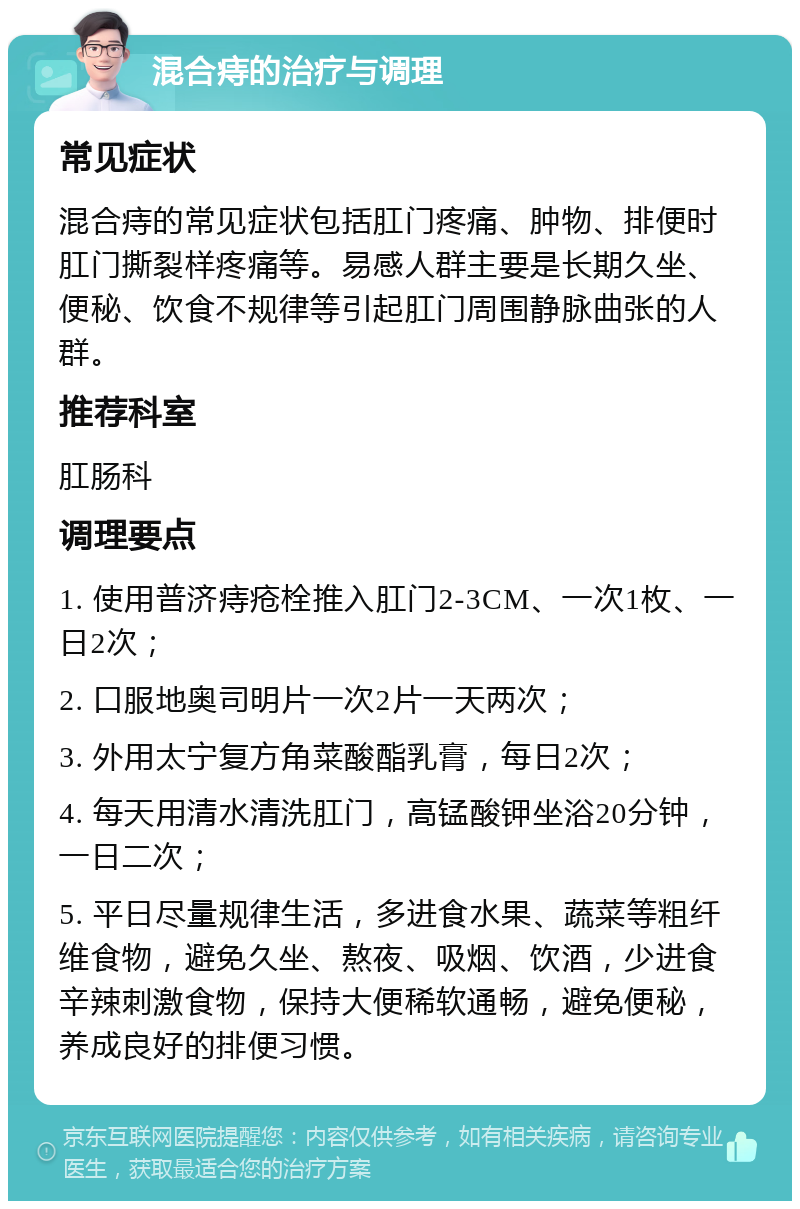 混合痔的治疗与调理 常见症状 混合痔的常见症状包括肛门疼痛、肿物、排便时肛门撕裂样疼痛等。易感人群主要是长期久坐、便秘、饮食不规律等引起肛门周围静脉曲张的人群。 推荐科室 肛肠科 调理要点 1. 使用普济痔疮栓推入肛门2-3CM、一次1枚、一日2次； 2. 口服地奥司明片一次2片一天两次； 3. 外用太宁复方角菜酸酯乳膏，每日2次； 4. 每天用清水清洗肛门，高锰酸钾坐浴20分钟，一日二次； 5. 平日尽量规律生活，多进食水果、蔬菜等粗纤维食物，避免久坐、熬夜、吸烟、饮酒，少进食辛辣刺激食物，保持大便稀软通畅，避免便秘，养成良好的排便习惯。