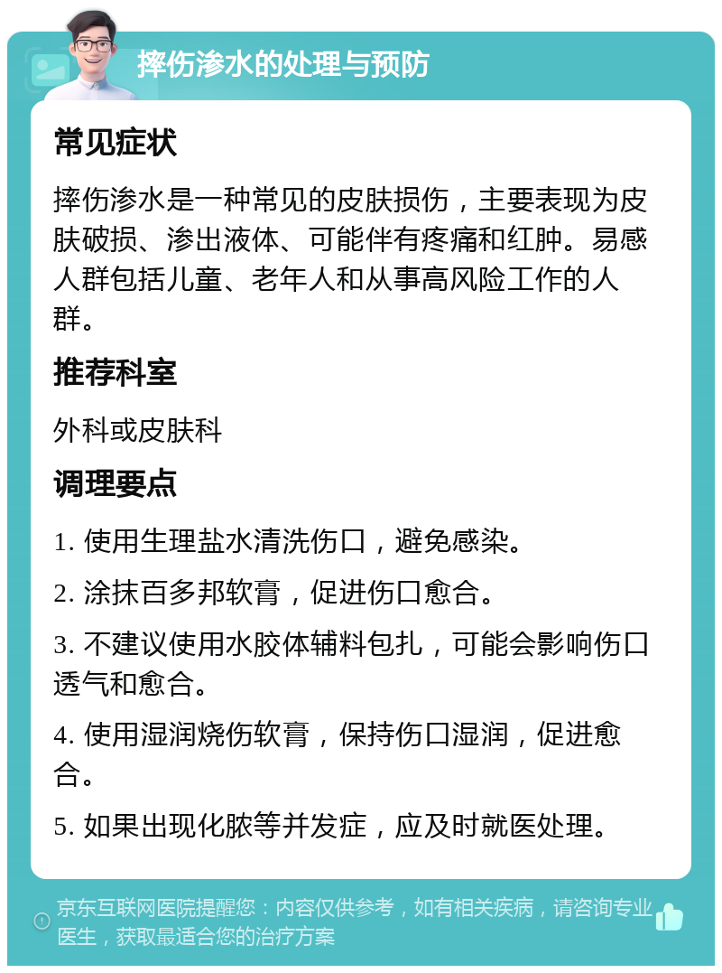 摔伤渗水的处理与预防 常见症状 摔伤渗水是一种常见的皮肤损伤，主要表现为皮肤破损、渗出液体、可能伴有疼痛和红肿。易感人群包括儿童、老年人和从事高风险工作的人群。 推荐科室 外科或皮肤科 调理要点 1. 使用生理盐水清洗伤口，避免感染。 2. 涂抹百多邦软膏，促进伤口愈合。 3. 不建议使用水胶体辅料包扎，可能会影响伤口透气和愈合。 4. 使用湿润烧伤软膏，保持伤口湿润，促进愈合。 5. 如果出现化脓等并发症，应及时就医处理。