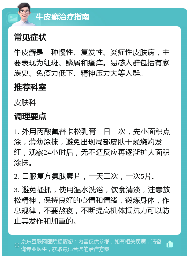 牛皮癣治疗指南 常见症状 牛皮癣是一种慢性、复发性、炎症性皮肤病，主要表现为红斑、鳞屑和瘙痒。易感人群包括有家族史、免疫力低下、精神压力大等人群。 推荐科室 皮肤科 调理要点 1. 外用丙酸氟替卡松乳膏一日一次，先小面积点涂，薄薄涂抹，避免出现局部皮肤干燥烧灼发红，观察24小时后，无不适反应再逐渐扩大面积涂抹。 2. 口服复方氨肽素片，一天三次，一次5片。 3. 避免搔抓，使用温水洗浴，饮食清淡，注意放松精神，保持良好的心情和情绪，锻炼身体，作息规律，不要熬夜，不断提高机体抵抗力可以防止其发作和加重的。