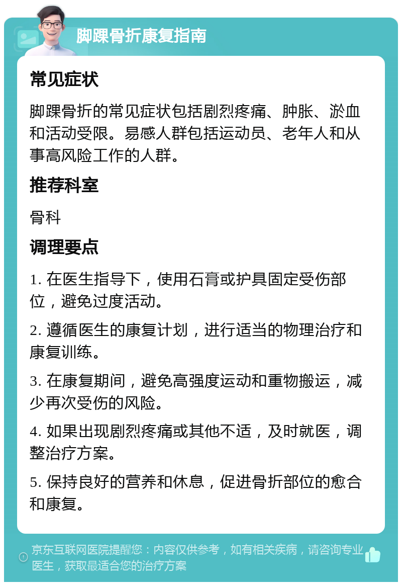 脚踝骨折康复指南 常见症状 脚踝骨折的常见症状包括剧烈疼痛、肿胀、淤血和活动受限。易感人群包括运动员、老年人和从事高风险工作的人群。 推荐科室 骨科 调理要点 1. 在医生指导下，使用石膏或护具固定受伤部位，避免过度活动。 2. 遵循医生的康复计划，进行适当的物理治疗和康复训练。 3. 在康复期间，避免高强度运动和重物搬运，减少再次受伤的风险。 4. 如果出现剧烈疼痛或其他不适，及时就医，调整治疗方案。 5. 保持良好的营养和休息，促进骨折部位的愈合和康复。