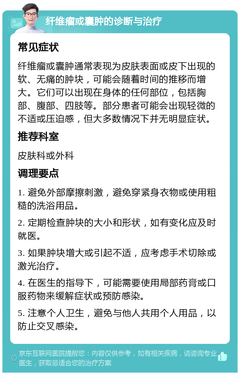 纤维瘤或囊肿的诊断与治疗 常见症状 纤维瘤或囊肿通常表现为皮肤表面或皮下出现的软、无痛的肿块，可能会随着时间的推移而增大。它们可以出现在身体的任何部位，包括胸部、腹部、四肢等。部分患者可能会出现轻微的不适或压迫感，但大多数情况下并无明显症状。 推荐科室 皮肤科或外科 调理要点 1. 避免外部摩擦刺激，避免穿紧身衣物或使用粗糙的洗浴用品。 2. 定期检查肿块的大小和形状，如有变化应及时就医。 3. 如果肿块增大或引起不适，应考虑手术切除或激光治疗。 4. 在医生的指导下，可能需要使用局部药膏或口服药物来缓解症状或预防感染。 5. 注意个人卫生，避免与他人共用个人用品，以防止交叉感染。