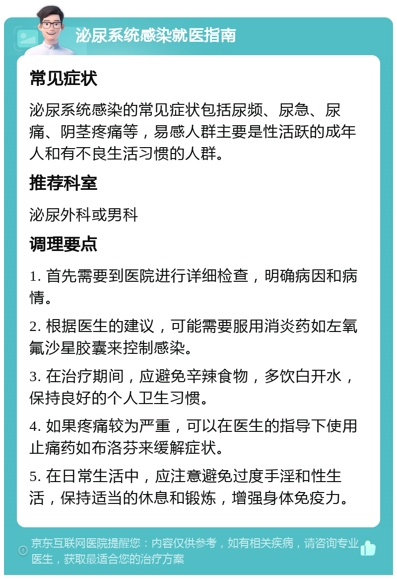 泌尿系统感染就医指南 常见症状 泌尿系统感染的常见症状包括尿频、尿急、尿痛、阴茎疼痛等，易感人群主要是性活跃的成年人和有不良生活习惯的人群。 推荐科室 泌尿外科或男科 调理要点 1. 首先需要到医院进行详细检查，明确病因和病情。 2. 根据医生的建议，可能需要服用消炎药如左氧氟沙星胶囊来控制感染。 3. 在治疗期间，应避免辛辣食物，多饮白开水，保持良好的个人卫生习惯。 4. 如果疼痛较为严重，可以在医生的指导下使用止痛药如布洛芬来缓解症状。 5. 在日常生活中，应注意避免过度手淫和性生活，保持适当的休息和锻炼，增强身体免疫力。