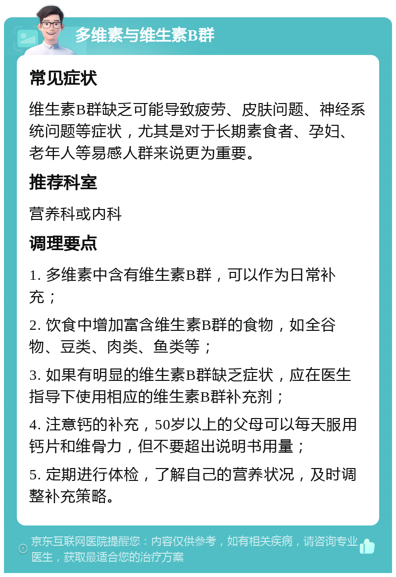 多维素与维生素B群 常见症状 维生素B群缺乏可能导致疲劳、皮肤问题、神经系统问题等症状，尤其是对于长期素食者、孕妇、老年人等易感人群来说更为重要。 推荐科室 营养科或内科 调理要点 1. 多维素中含有维生素B群，可以作为日常补充； 2. 饮食中增加富含维生素B群的食物，如全谷物、豆类、肉类、鱼类等； 3. 如果有明显的维生素B群缺乏症状，应在医生指导下使用相应的维生素B群补充剂； 4. 注意钙的补充，50岁以上的父母可以每天服用钙片和维骨力，但不要超出说明书用量； 5. 定期进行体检，了解自己的营养状况，及时调整补充策略。