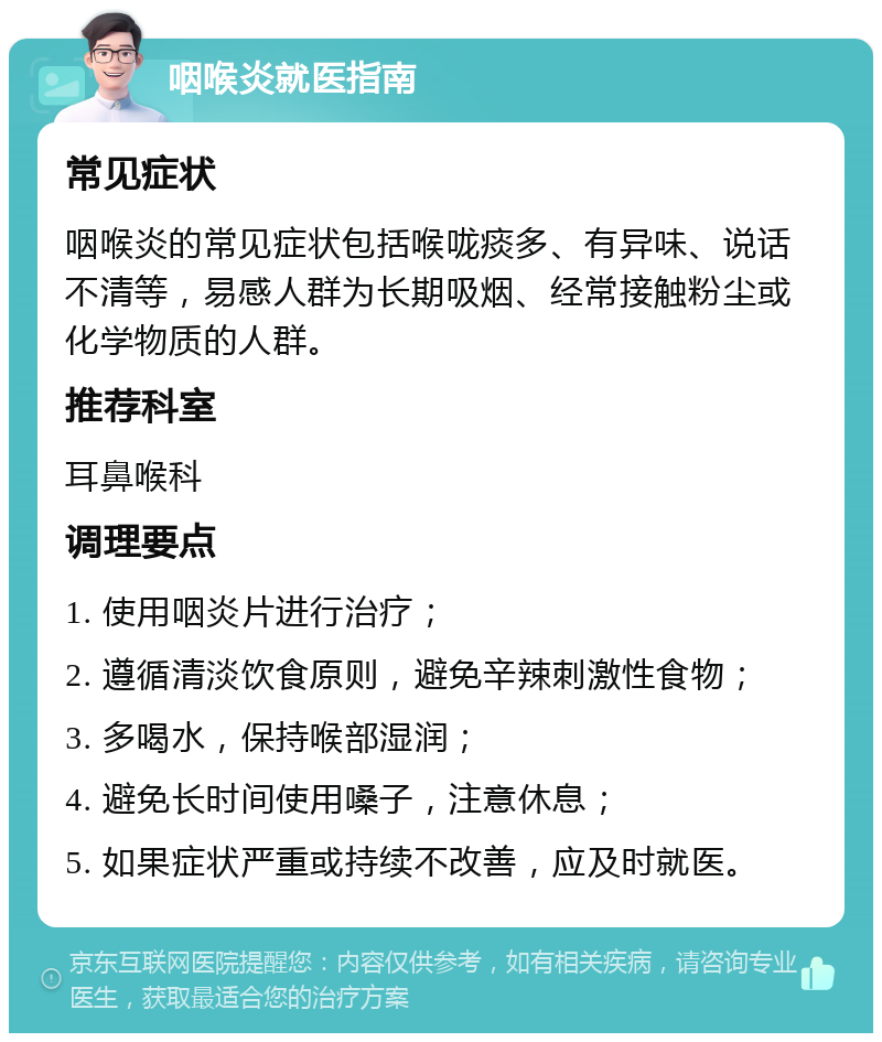 咽喉炎就医指南 常见症状 咽喉炎的常见症状包括喉咙痰多、有异味、说话不清等，易感人群为长期吸烟、经常接触粉尘或化学物质的人群。 推荐科室 耳鼻喉科 调理要点 1. 使用咽炎片进行治疗； 2. 遵循清淡饮食原则，避免辛辣刺激性食物； 3. 多喝水，保持喉部湿润； 4. 避免长时间使用嗓子，注意休息； 5. 如果症状严重或持续不改善，应及时就医。