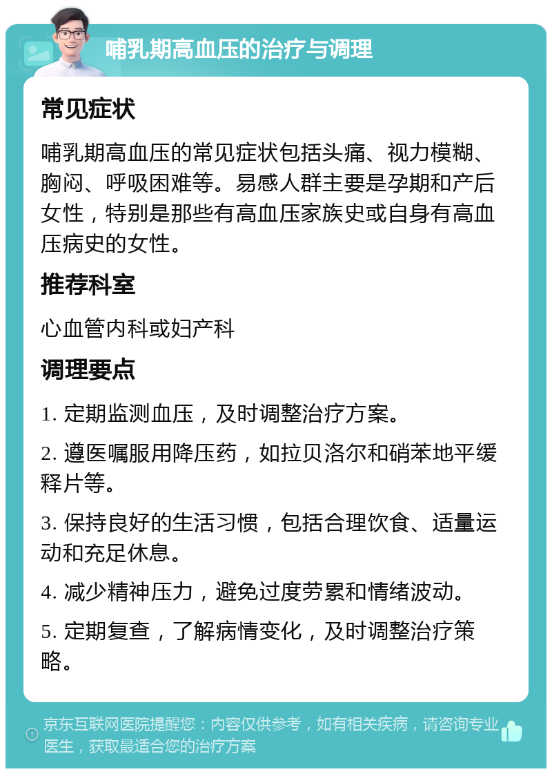 哺乳期高血压的治疗与调理 常见症状 哺乳期高血压的常见症状包括头痛、视力模糊、胸闷、呼吸困难等。易感人群主要是孕期和产后女性，特别是那些有高血压家族史或自身有高血压病史的女性。 推荐科室 心血管内科或妇产科 调理要点 1. 定期监测血压，及时调整治疗方案。 2. 遵医嘱服用降压药，如拉贝洛尔和硝苯地平缓释片等。 3. 保持良好的生活习惯，包括合理饮食、适量运动和充足休息。 4. 减少精神压力，避免过度劳累和情绪波动。 5. 定期复查，了解病情变化，及时调整治疗策略。