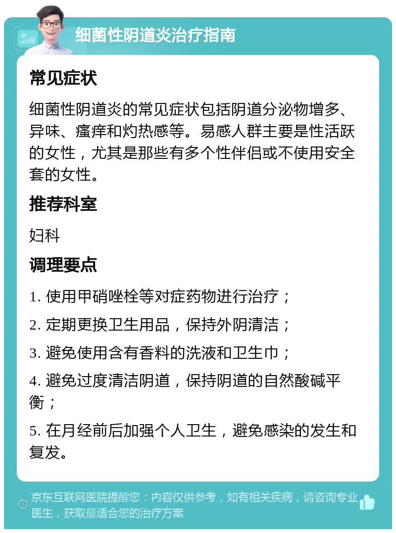 细菌性阴道炎治疗指南 常见症状 细菌性阴道炎的常见症状包括阴道分泌物增多、异味、瘙痒和灼热感等。易感人群主要是性活跃的女性，尤其是那些有多个性伴侣或不使用安全套的女性。 推荐科室 妇科 调理要点 1. 使用甲硝唑栓等对症药物进行治疗； 2. 定期更换卫生用品，保持外阴清洁； 3. 避免使用含有香料的洗液和卫生巾； 4. 避免过度清洁阴道，保持阴道的自然酸碱平衡； 5. 在月经前后加强个人卫生，避免感染的发生和复发。