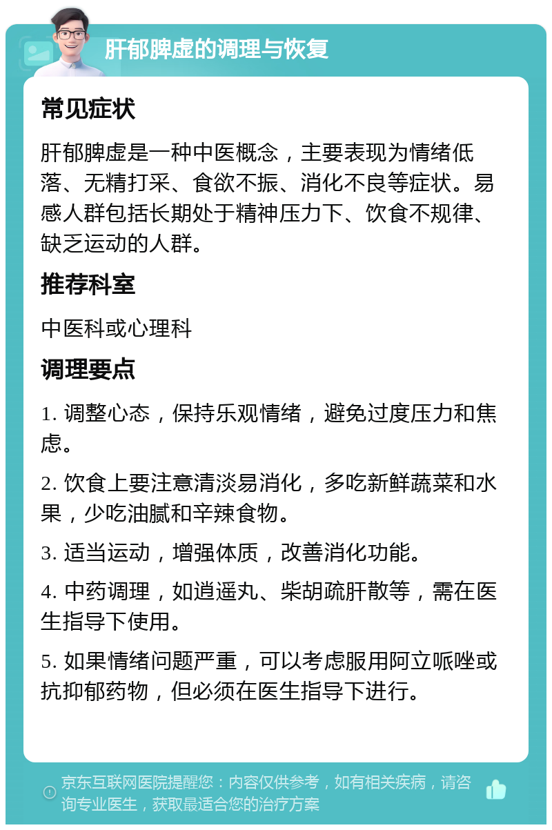 肝郁脾虚的调理与恢复 常见症状 肝郁脾虚是一种中医概念，主要表现为情绪低落、无精打采、食欲不振、消化不良等症状。易感人群包括长期处于精神压力下、饮食不规律、缺乏运动的人群。 推荐科室 中医科或心理科 调理要点 1. 调整心态，保持乐观情绪，避免过度压力和焦虑。 2. 饮食上要注意清淡易消化，多吃新鲜蔬菜和水果，少吃油腻和辛辣食物。 3. 适当运动，增强体质，改善消化功能。 4. 中药调理，如逍遥丸、柴胡疏肝散等，需在医生指导下使用。 5. 如果情绪问题严重，可以考虑服用阿立哌唑或抗抑郁药物，但必须在医生指导下进行。