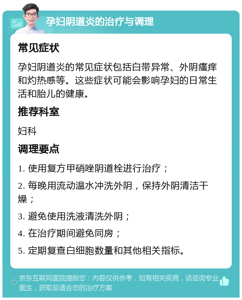 孕妇阴道炎的治疗与调理 常见症状 孕妇阴道炎的常见症状包括白带异常、外阴瘙痒和灼热感等。这些症状可能会影响孕妇的日常生活和胎儿的健康。 推荐科室 妇科 调理要点 1. 使用复方甲硝唑阴道栓进行治疗； 2. 每晚用流动温水冲洗外阴，保持外阴清洁干燥； 3. 避免使用洗液清洗外阴； 4. 在治疗期间避免同房； 5. 定期复查白细胞数量和其他相关指标。