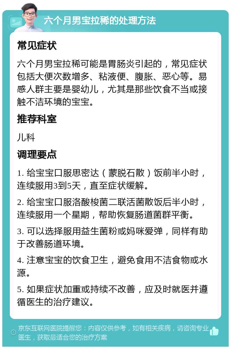 六个月男宝拉稀的处理方法 常见症状 六个月男宝拉稀可能是胃肠炎引起的，常见症状包括大便次数增多、粘液便、腹胀、恶心等。易感人群主要是婴幼儿，尤其是那些饮食不当或接触不洁环境的宝宝。 推荐科室 儿科 调理要点 1. 给宝宝口服思密达（蒙脱石散）饭前半小时，连续服用3到5天，直至症状缓解。 2. 给宝宝口服洛酸梭菌二联活菌散饭后半小时，连续服用一个星期，帮助恢复肠道菌群平衡。 3. 可以选择服用益生菌粉或妈咪爱弹，同样有助于改善肠道环境。 4. 注意宝宝的饮食卫生，避免食用不洁食物或水源。 5. 如果症状加重或持续不改善，应及时就医并遵循医生的治疗建议。