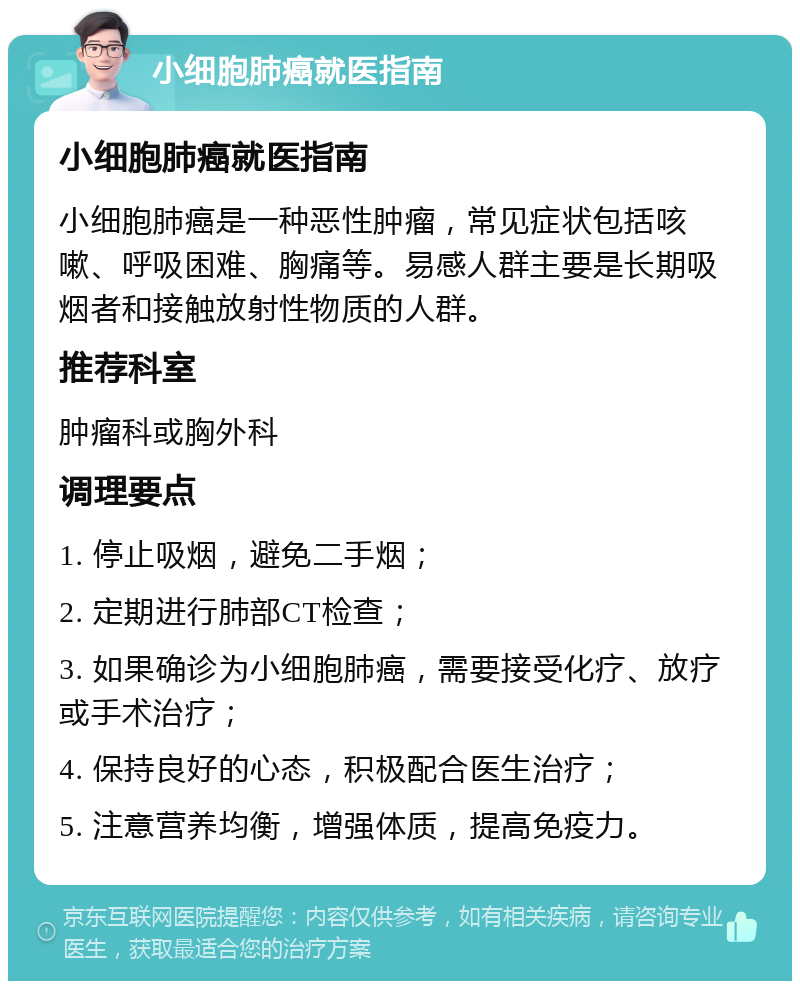 小细胞肺癌就医指南 小细胞肺癌就医指南 小细胞肺癌是一种恶性肿瘤，常见症状包括咳嗽、呼吸困难、胸痛等。易感人群主要是长期吸烟者和接触放射性物质的人群。 推荐科室 肿瘤科或胸外科 调理要点 1. 停止吸烟，避免二手烟； 2. 定期进行肺部CT检查； 3. 如果确诊为小细胞肺癌，需要接受化疗、放疗或手术治疗； 4. 保持良好的心态，积极配合医生治疗； 5. 注意营养均衡，增强体质，提高免疫力。